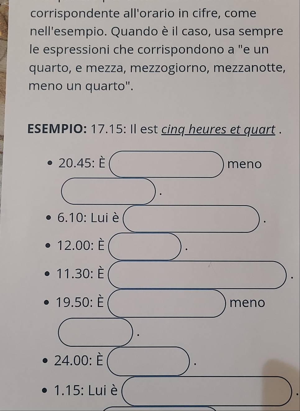 corrispondente all'orario in cifre, come 
nell'esempio. Quando è il caso, usa sempre 
le espressioni che corrispondono a 'e un 
quarto, e mezza, mezzogiorno, mezzanotte, 
meno un quarto". 
ESEMPIO: 17.15: Il est cinq heures et quart .
20.45:hat E
meno
6.10:Lu liè
12.00:dot E
11.30:dot E
19.50:dot E
meno
24.00:dot E
1.15 : Lui è