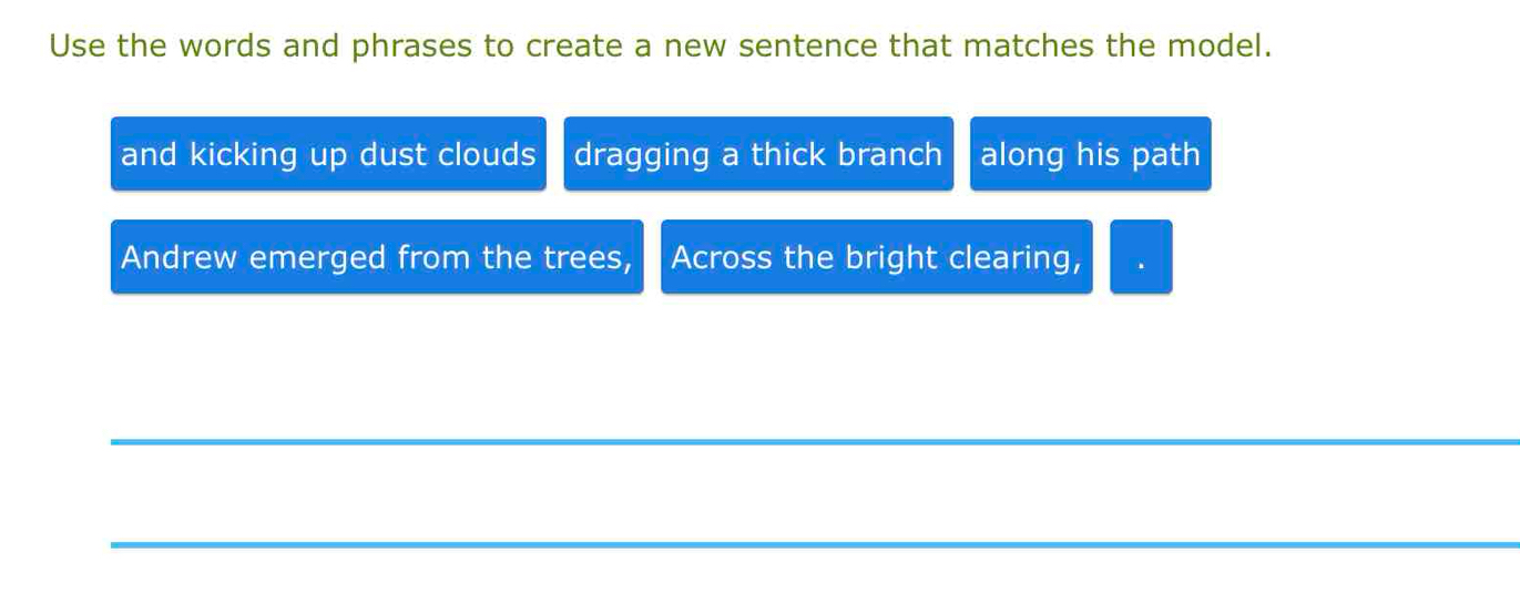 Use the words and phrases to create a new sentence that matches the model. 
and kicking up dust clouds dragging a thick branch along his path 
Andrew emerged from the trees, Across the bright clearing, 
_ 
_