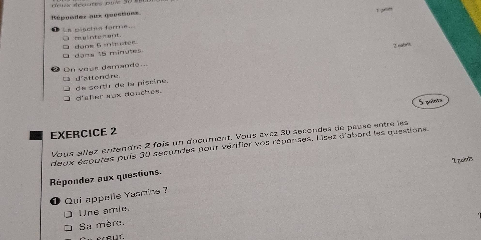 deu x écoutes pu is 3 0 e 
2 points
Répondez aux questions.
La piscine ferme...
maintenant.
dans 5 minutes.
2 paints
dans 15 minutes.
2 On vous demande...
d’attendre.
de sortir de la piscine.
d'aller aux douches.
5 points
EXERCICE 2
Vous allez entendre 2 fois un document. Vous avez 30 secondes de pause entre les
deux écoutes puis 30 secondes pour vérifier vos réponses. Lisez d'abord les questions.
2 points
Répondez aux questions.
1 Qui appelle Yasmine ?
Une amie.
Sa mère.
sœur