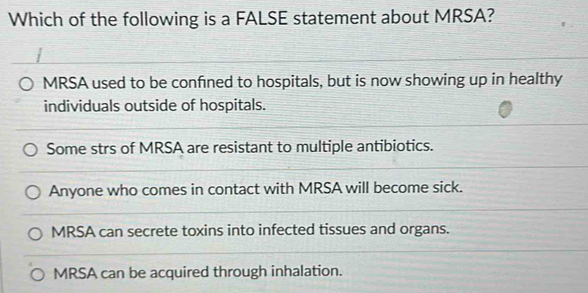 Which of the following is a FALSE statement about MRSA?
MRSA used to be confined to hospitals, but is now showing up in healthy
individuals outside of hospitals.
Some strs of MRSA are resistant to multiple antibiotics.
Anyone who comes in contact with MRSA will become sick.
MRSA can secrete toxins into infected tissues and organs.
MRSA can be acquired through inhalation.