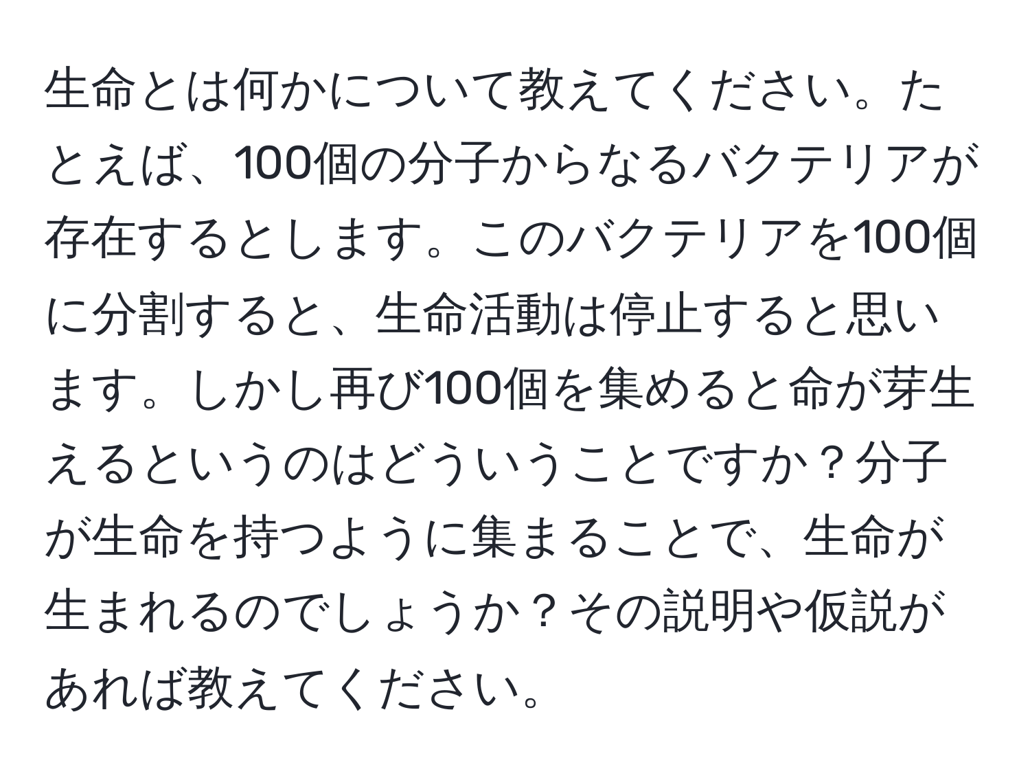 生命とは何かについて教えてください。たとえば、100個の分子からなるバクテリアが存在するとします。このバクテリアを100個に分割すると、生命活動は停止すると思います。しかし再び100個を集めると命が芽生えるというのはどういうことですか？分子が生命を持つように集まることで、生命が生まれるのでしょうか？その説明や仮説があれば教えてください。