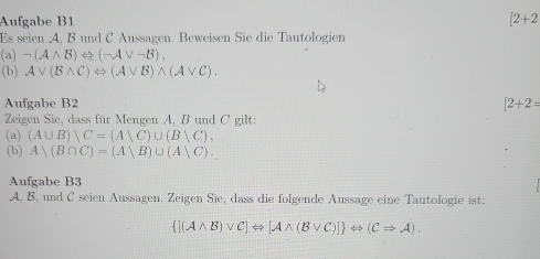 Aufgabe B1 [2+2
Es seien A, B und C Aussagen. Beweisen Sie die Tautologien
(a)-(Awedge B)Leftrightarrow (-Avee -B), 
(b) Avee (Bwedge C)Leftrightarrow (Avee B)wedge (Avee C). 
Aufgabe B2 [2+2=
Zeigen Sie, dass für Mengen A, B und C gilt: 
(a) (A∪ B)∪ C=(A)C)∪ (B C), 
(b) A)(B∩ C)=(A)B)∪ (A)C). 
Aufgabe B3 
A. B, und C seien Aussagen. Zeigen Sie, dass die folgende Aussage eine Tautologie ist:
 [(Awedge B)vee C]Leftrightarrow [Awedge (Bvee C)] Leftrightarrow (CRightarrow A).