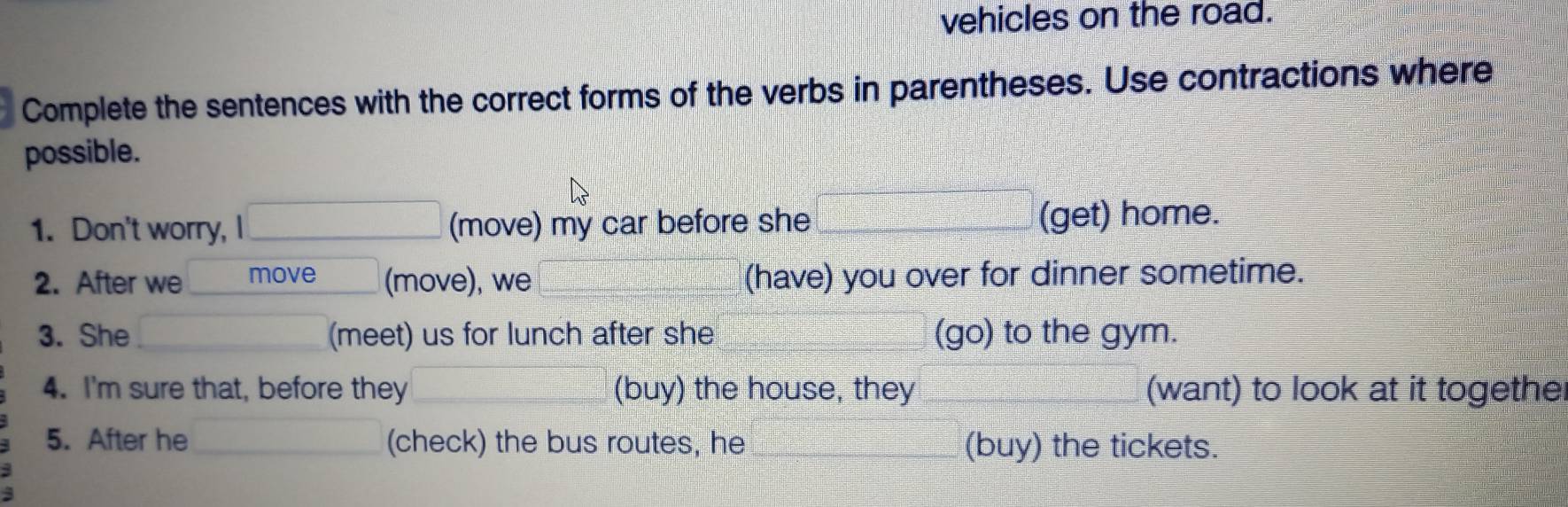 vehicles on the road. 
Complete the sentences with the correct forms of the verbs in parentheses. Use contractions where 
possible. 
1. Don't worry, I _(move) my car before she _(get) home. 
2. After we move (move), we (have) you over for dinner sometime. 
3. She (meet) us for lunch after she (go) to the gym. 
4. I'm sure that, before they (buy) the house, they (want) to look at it togethe 
5. After he _(check) the bus routes, he (buy) the tickets.