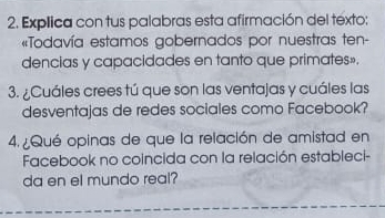 Explica con tus palabras esta afirmación del texto: 
«Todavía estamos gobernados por nuestras ten- 
dencias y capacidades en tanto que primates». 
3. ¿Cuáles crees tú que son las ventajas y cuáles las 
desventajas de redes sociales como Facebook? 
4. ¿Qué opinas de que la relación de amistad en 
Facebook no coincida con la relación estableci- 
da en el mundo real?