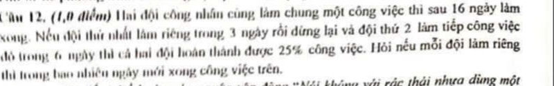 Tâu 12, (1,0 điểm) Hai đội công nhân cùng làm chung một công việc thì sau 16 ngày làm 
xong. Nếu đội thứ nhất làm riêng trong 3 ngày rồi dứng lại và đội thứ 2 làm tiếp công việc 
đỏ trong 6 ngày thì cả hai đội hoàn thành được 25% công việc. Hỏi nếu mỗi đội làm riêng 
thì trong bao nhiên ngày mới xong công việc trên. 
v với rác thải nhưa dùng một