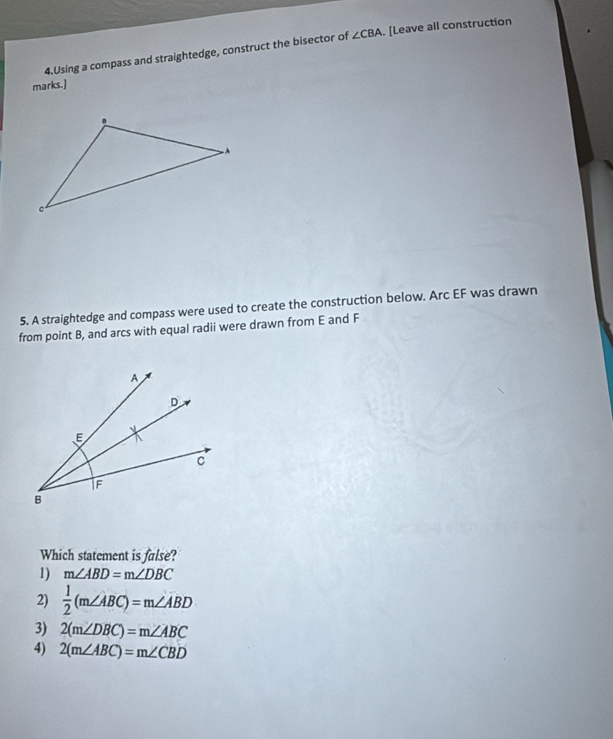 Using a compass and straightedge, construct the bisector of ∠ CBA. [Leave all construction
marks.]
5. A straightedge and compass were used to create the construction below. Arc EF was drawn
from point B, and arcs with equal radii were drawn from E and F
Which statement is false?
1) m∠ ABD=m∠ DBC
2)  1/2 (m∠ ABC)=m∠ ABD
3) 2(m∠ DBC)=m∠ ABC
4) 2(m∠ ABC)=m∠ CBD