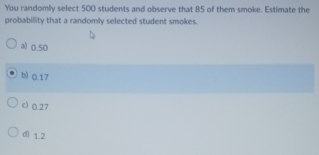 You randomly select 500 students and observe that 85 of them smoke. Estimate the
probability that a randomly selected student smokes.
a) 0.50
b) 0.17
c) 0.27
d) 1.2