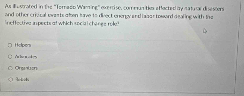 As illustrated in the "Tornado Warning" exercise, communities affected by natural disasters
and other critical events often have to direct energy and labor toward dealing with the
ineffective aspects of which social change role?
Helpers
Advocates
Organizers
Rebels