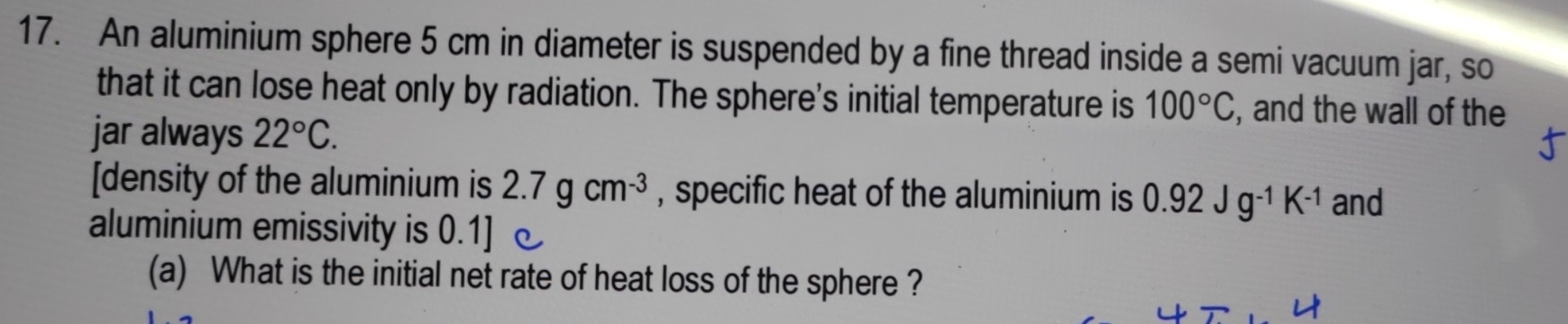 An aluminium sphere 5 cm in diameter is suspended by a fine thread inside a semi vacuum jar, so 
that it can lose heat only by radiation. The sphere's initial temperature is 100°C , and the wall of the 
jar always 22°C. 
[density of the aluminium is 2.7gcm^(-3) , specific heat of the aluminium is 0.92Jg^(-1)K^(-1) and 
aluminium emissivity is 0.1]
(a) What is the initial net rate of heat loss of the sphere ?