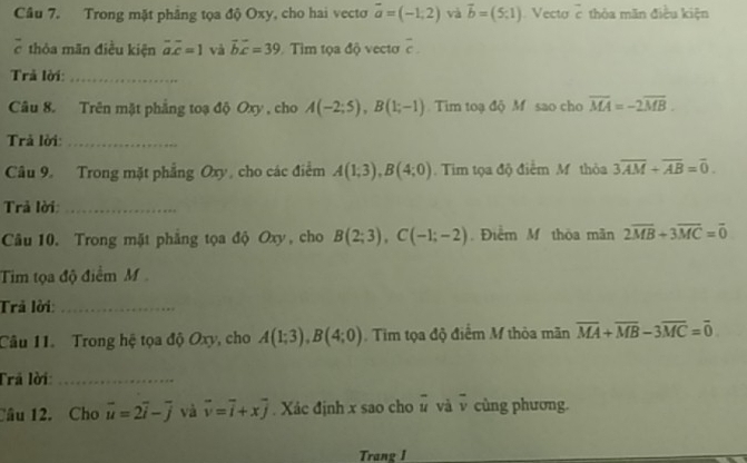 Trong mặt phẳng tọa độ Oxy, cho hai vecto vector a=(-1,2) và vector b=(5;1). Vecto vector c thỏa mãn điều kiện 
7 thỏa mãn điều kiện overline aoverline c=1 và vector bvector c=39 Tim tọa độ vectơ overline c. 
Trả lời:_ 
Câu 8. Trên mặt phẳng toạ độ Oxy , cho A(-2;5), B(1;-1) Tim toạ độ M sao cho overline MA=-2overline MB. 
Trả lời:_ 
Câu 9. Trong mặt phẳng Oxy, cho các điểm A(1;3), B(4;0) Tim tọa độ điểm M thỏa 3overline AM+overline AB=overline 0. 
Trả lời:_ 
Câu 10. Trong mặt phẳng tọa độ Oxy, cho B(2;3), C(-1;-2). Điểm M thòa mãn 2overline MB+3overline MC=overline 0
Tim tọa độ điểm M 
Trả lời:_ 
Câu 11. Trong hệ tọa độ Oxy, cho A(1;3), B(4;0). Tim tọa độ điểm M thỏa mãn overline MA+overline MB-3overline MC=overline 0
Trã lời:_ 
Câu 12. Cho vector u=2vector i-vector j và vector v=vector i+xvector j. Xác định x sao cho vector u và overline v cùng phương. 
Trang I