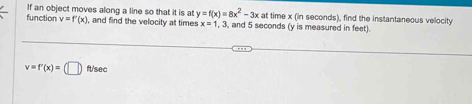 If an object moves along a line so that it is at y=f(x)=8x^2-3x at time x (in seconds), find the instantaneous velocity 
function v=f'(x) , and find the velocity at times x=1 , 3, and 5 seconds (y is measured in feet).
v=f'(x)=(□ )ft/sec