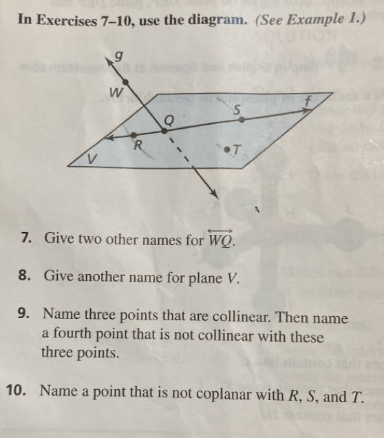 In Exercises 7-10, use the diagram. (See Example 1.) 
7. Give two other names for overleftrightarrow WQ. 
8. Give another name for plane V. 
9. Name three points that are collinear. Then name 
a fourth point that is not collinear with these 
three points. 
10. Name a point that is not coplanar with R, S, and T.