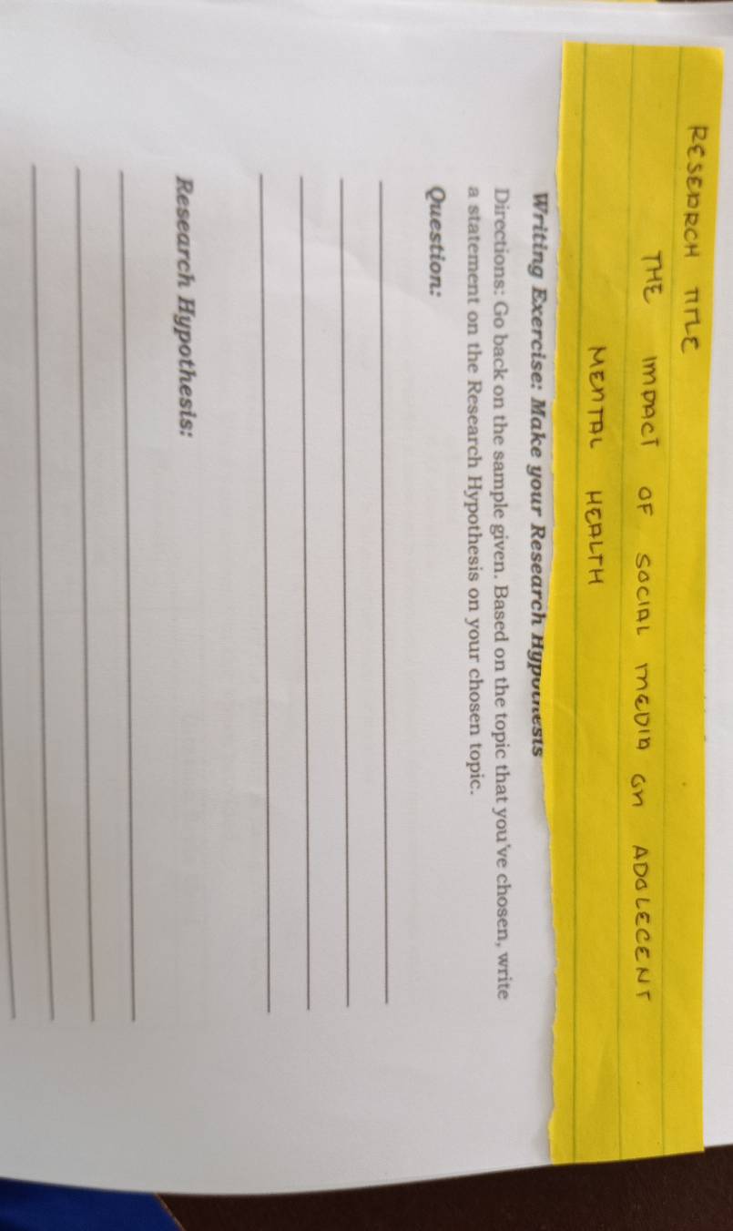 Writing Exercise: Make your Research Hypothests 
Directions: Go back on the sample given. Based on the topic that you've chosen, write 
a statement on the Research Hypothesis on your chosen topic. 
Question: 
_ 
_ 
_ 
_ 
Research Hypothesis: 
_ 
_ 
_ 
_