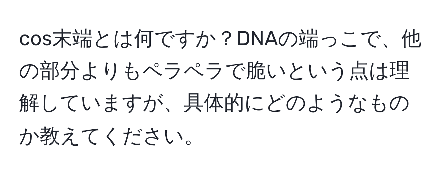 cos末端とは何ですか？DNAの端っこで、他の部分よりもペラペラで脆いという点は理解していますが、具体的にどのようなものか教えてください。