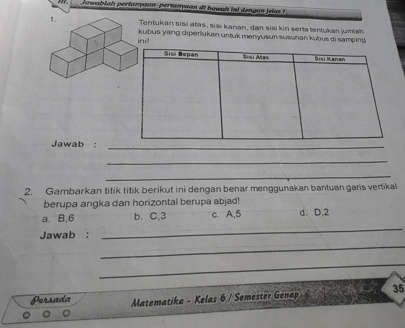 Jawablah pertan:yaan-pertanyaan di bawah ini dengan jelas !
entukan sisi atas, sisi kanan, dan sisi kiri serta tentukan jumlah
ubus yang diperlukan untuk menyusun susunan kubus di samping
i!
Jawab :_
_
_
2. Gambarkan titik titik berikut ini dengan benar menggunakan bantuan garis vertikal
berupa angka dan horizontal berupa abjad!
a. B, 6 b. C, 3 c. A, 5
d. D, 2
Jawab :
_
_
_
Persada
Matematika - Kelas 6 / Semester Genap
35