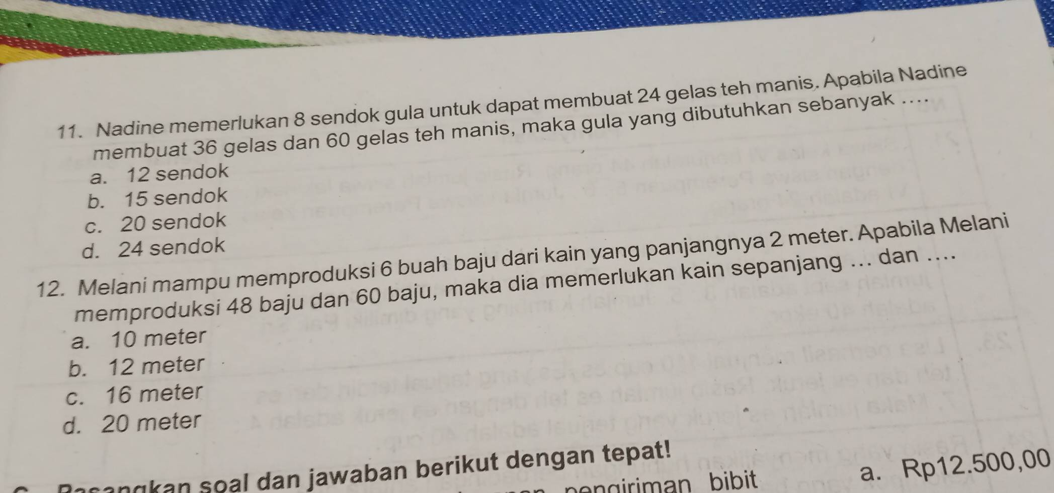 Nadine memerlukan 8 sendok gula untuk dapat membuat 24 gelas teh manis. Apabila Nadine
membuat 36 gelas dan 60 gelas teh manis, maka gula yang dibutuhkan sebanyak ....
a. 12 sendok
b. 15 sendok
c. 20 sendok
d. 24 sendok
12. Melani mampu memproduksi 6 buah baju dari kain yang panjangnya 2 meter. Apabila Melani
memproduksi 48 baju dan 60 baju, maka dia memerlukan kain sepanjang ... dan ....
a. 10 meter
b. 12 meter
c. 16 meter
d. 20 meter
ceangkan soal dan jawaban berikut dengan tepat!
engiriman bibit
a. Rp12.500,00