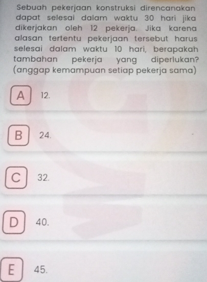 Sebuah pekerjaan konstruksi direncanakan
dapat selesai dalam waktu 30 hari jika 
dikerjakan oleh 12 pekerja. Jika karena
alasan tertentu pekerjaan tersebut harus .
selesai dalam waktu 10 hari, berapakah
tambahan pekerja yang diperlukan?
(anggap kemampuan setiap pekerja sama)
A 12.
B 24.
C 32.
D 40.
E 45.