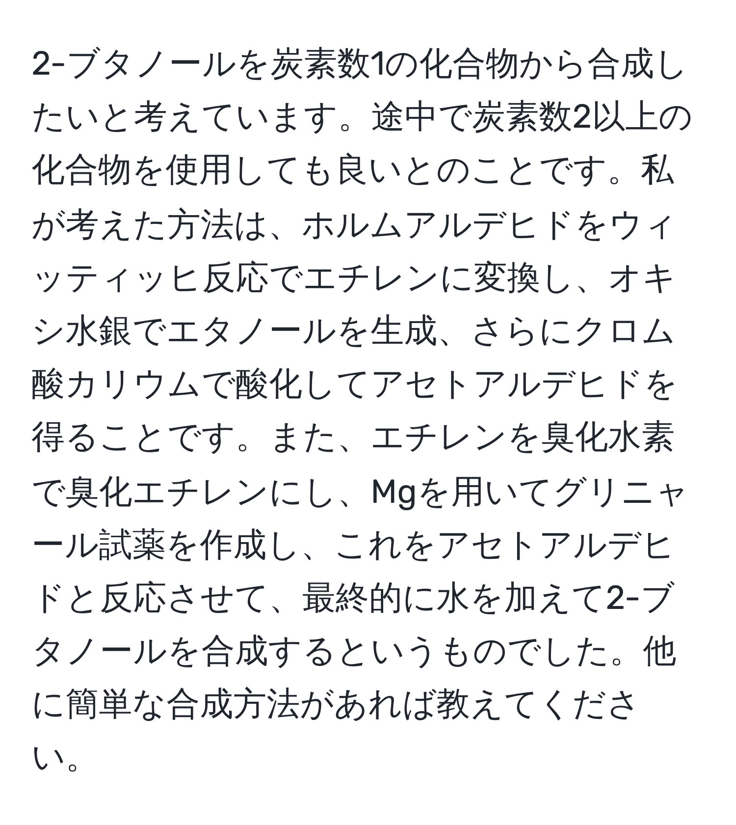 2-ブタノールを炭素数1の化合物から合成したいと考えています。途中で炭素数2以上の化合物を使用しても良いとのことです。私が考えた方法は、ホルムアルデヒドをウィッティッヒ反応でエチレンに変換し、オキシ水銀でエタノールを生成、さらにクロム酸カリウムで酸化してアセトアルデヒドを得ることです。また、エチレンを臭化水素で臭化エチレンにし、Mgを用いてグリニャール試薬を作成し、これをアセトアルデヒドと反応させて、最終的に水を加えて2-ブタノールを合成するというものでした。他に簡単な合成方法があれば教えてください。