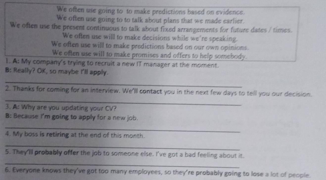 We often use going to to make predictions based on evidence.
We often use going to to talk about plans that we made earlier.
We often use the present continuous to talk about fixed arrangements for future dates / times.
We often use will to make decisions while we're speaking
We often use will to make predictions based on our own opinions.
We often use will to make promises and offers to help somebody.
1. A: My company's trying to recruit a new IT manager at the moment.
B: Really? OK, so maybe I'll apply.
_
_
2. Thanks for coming for an interview. We'll contact you in the next few days to tell you our decision.
3. A: Why are you updating your CV?
B: Because I'm going to apply for a new job.
_
4. My boss is retiring at the end of this month.
_
5. They'll probably offer the job to someone else. I've got a bad feeling about it.
_
6. Everyone knows they've got too many employees, so they're probably going to lose a lot of people.