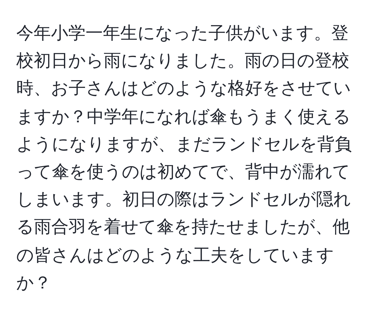 今年小学一年生になった子供がいます。登校初日から雨になりました。雨の日の登校時、お子さんはどのような格好をさせていますか？中学年になれば傘もうまく使えるようになりますが、まだランドセルを背負って傘を使うのは初めてで、背中が濡れてしまいます。初日の際はランドセルが隠れる雨合羽を着せて傘を持たせましたが、他の皆さんはどのような工夫をしていますか？