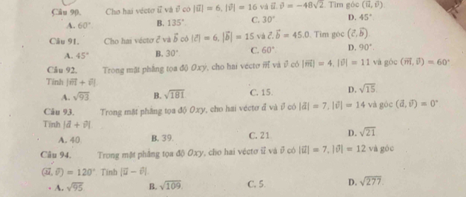 Câu 90, Cho hai vécto vector u và overline v∈fty | overline u|=6, |overline v|=16 và vector u.vector v=-48sqrt(2) Tìm góc (vector u,vector v).
A. 60° B. 135° C. 30° D. 45°
Câu 91. Cho hai véctơ ở và vector b cò |vector c|=6, |vector b|=15 và vector c. vector b=45.0. Tìm góc (vector c,vector b).
A. 45° B. 30°. C. 60°. D. 90°. 
Câu 92, Trong mặt phẳng tọa độ Oxý, cho hai vecto vector m và vector v có |vector m|=4, |vector v|=11 và góc (vector m,vector v)=60°
Tinh |vector m+vector n|.
A. sqrt(93) B. sqrt(181) C. 15. D. sqrt(15). 
Câu 93. Trong mặt phâng tọa độ Oxy, cho hai véctơ đ và đ có |vector a|=7, |vector v|=14 và góc (vector a,vector v)=0°
Tĩnh |vector a+vector v|
A. 40 B. 39. C. 21 D. sqrt(21)
Câu 94. Trong mặt phẳng tọa độ Oxy, cho hai véctơ ữ và ở có |vector u|=7, |vector v|=12 và góc
(vector u,widehat v)=120°. Tính |vector u-θ |.
A. sqrt(95) B. sqrt(109). C. 5. D. sqrt(277).