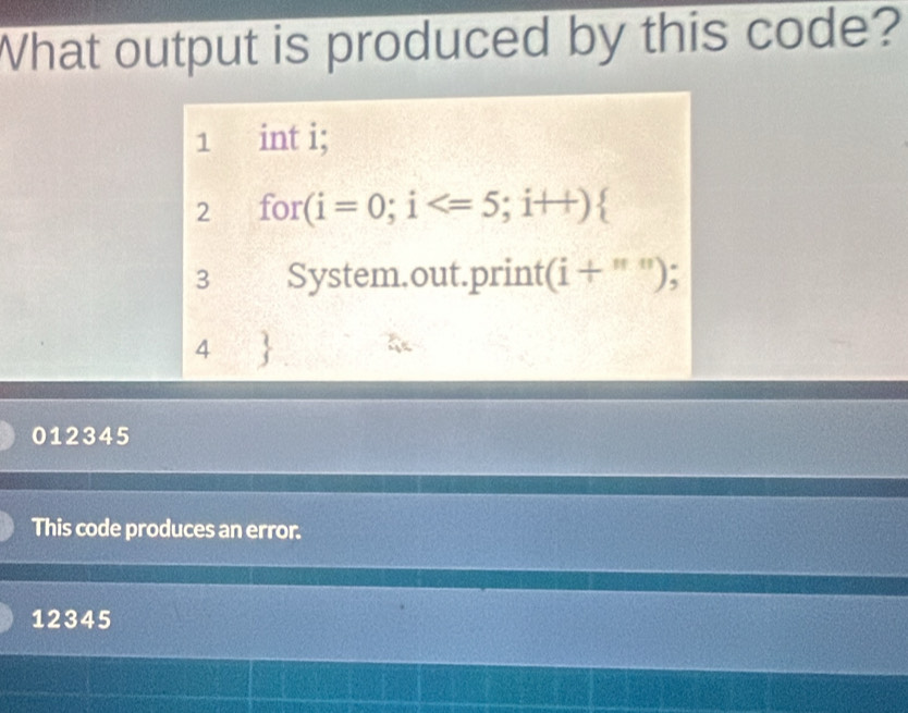 What output is produced by this code?
1 int i; 
2 for (i=0;i
3 a System.out.print (i+''') : 
4 
012345
This code produces an error.
12345