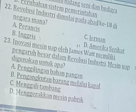 Iu bidang seni dan budaya
. Perubahan sistem pemerintahan
22. Revolusi Industri dimulai pada abad ke -18 di
negara mana?
A. Perancis C. Jerman
B. Inggris 
D. Amerika Serikat
23. Inovasi mesin uap oleh James Watt memiliki
pengaruh besar dalam Revolusi Industri. Mesin uap
digunakan untuk apa?
A. Penggilingan bahan pangan
B. Pengangkutan barang melalui kapal
C. Menggali tambang
D. Menggerakkan mesin pabrik