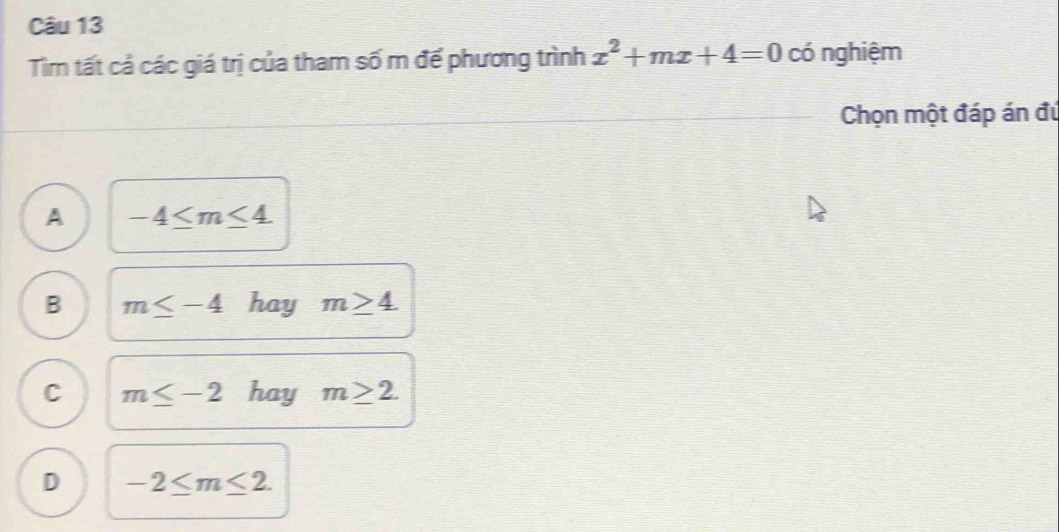 Tim tất cả các giá trị của tham số m để phương trình x^2+mx+4=0 có nghiệm
Chọn một đáp án đú
A -4≤ m≤ 4
B m≤ -4 hay m≥ 4.
C m≤ -2 hay m≥ 2.
D -2≤ m≤ 2.