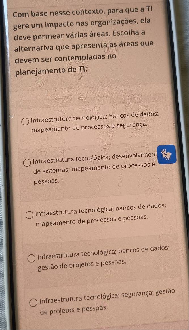 Com base nesse contexto, para que a TI
gere um impacto nas organizações, ela
deve permear várias áreas. Escolha a
alternativa que apresenta as áreas que
devem ser contempladas no
planejamento de TI:
Infraestrutura tecnológica; bancos de dados;
mapeamento de processos e segurança.
Infraestrutura tecnológica; desenvolviment
de sistemas; mapeamento de processos e
pessoas.
Infraestrutura tecnológica; bancos de dados;
mapeamento de processos e pessoas.
Infraestrutura tecnológica; bancos de dados;
gestão de projetos e pessoas.
Infraestrutura tecnológica; segurança; gestão
de projetos e pessoas.