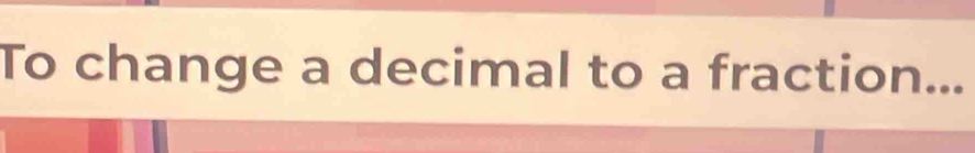 To change a decimal to a fraction...