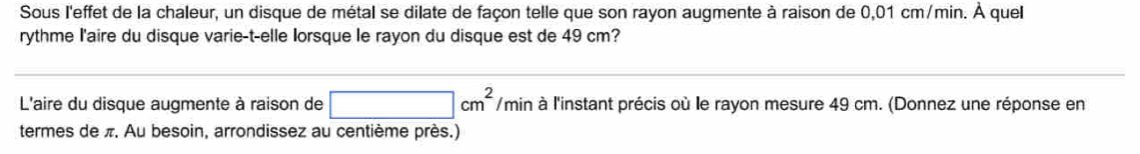 Sous l'effet de la chaleur, un disque de métal se dilate de façon telle que son rayon augmente à raison de 0,01 cm/min. À quel 
rythme l'aire du disque varie-t-elle lorsque le rayon du disque est de 49 cm? 
L'aire du disque augmente à raison de □ cm^2 /min à l'instant précis où le rayon mesure 49 cm. (Donnez une réponse en 
termes de π. Au besoin, arrondissez au centième près.)