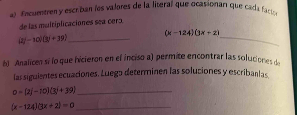 Encuentren y escriban los valores de la literal que ocasionan que cada facto 
de las multiplicaciones sea cero. 
_
(x-124)(3x+2)
(2j-10)(3j+39) _ 
b) Analicen si lo que hicieron en el inciso a) permite encontrar las soluciones de 
las siguientes ecuaciones. Luego determinen las soluciones y escríbanlas 
_ 0=(2j-10)(3j+39)
_ (x-124)(3x+2)=0