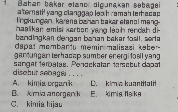 Bahan bakar etanol digunakan sebagai
alternatif yang dianggap lebih ramah terhadap
lingkungan, karena bahan bakar etanol meng-
hasilkan emisi karbon yang lebih rendah di-
bandingkan dengan bahan bakar fosil, serta
dapat membantu meminimalisasi keber-
gantungan terhadap sumber energi fosil yang
sangat terbatas. Pendekatan tersebut dapat
disebut sebagai . . . .
A. kimia organik D. kimia kuantitatif
B. kimia anorganik E. kimia fisika
C. kimia hijau