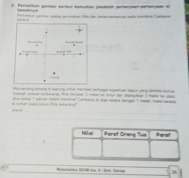 Perhatikan gambar berikut kemudian jawabish pertanysan-perlanysan di 
bewahnya! 
berikut Peratikan gamber sketsa perumahan Atte den teman-temannya pade ksprinan Carlesus 
Rita sedang berada di warung untuk membel berbagai kepertuan dapur yang dimnts taunys 
Seteah selesai berbelarja. Riša berjaian 2 meter ke timur dan dilanjutkan 3 matter ks stans 
Jika setiap 1 satuan dalam koodinal Cartesius di alas setars dengan 1 meter, maka berade 
di rumah siapa posisi Rita sekarang? 
Jawat 
Nilai Paraf Orang Tua Paraf 
ar Materatika SD/MI kis. 6 / Smt. Gemap 15