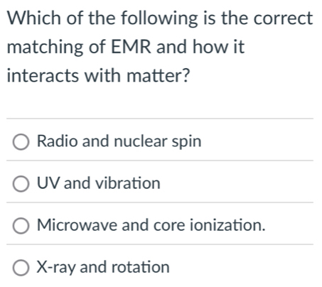 Which of the following is the correct
matching of EMR and how it
interacts with matter?
Radio and nuclear spin
UV and vibration
Microwave and core ionization.
X -ray and rotation