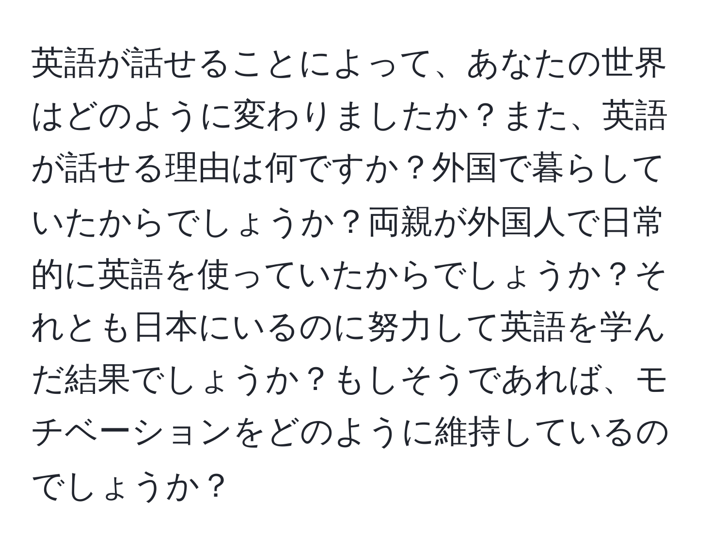 英語が話せることによって、あなたの世界はどのように変わりましたか？また、英語が話せる理由は何ですか？外国で暮らしていたからでしょうか？両親が外国人で日常的に英語を使っていたからでしょうか？それとも日本にいるのに努力して英語を学んだ結果でしょうか？もしそうであれば、モチベーションをどのように維持しているのでしょうか？