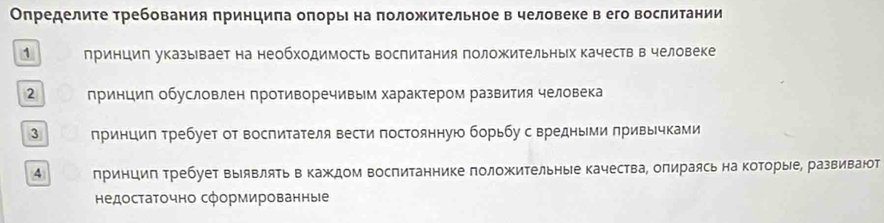 Определите требования принцила оπорьι на πоложительное в человеке в его вослитании 
1 лринцип указывает на необходимость воспитания положительных качеств в человеке 
2 принцип обусловлен противоречивым характером развития человека 
3 принцип требует от воспитателя вести постоянную борьбу с вредными привычками 
4 принцип Требует выявлять в каждом воспитаннике положительные качества, опираясь на которые, развивают 
ΗедостаΤочно сформированные