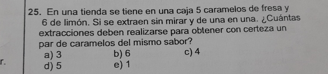 En una tienda se tiene en una caja 5 caramelos de fresa y
6 de limón. Si se extraen sin mirar y de una en una. ¿Cuántas
extracciones deben realizarse para obtener con certeza un
par de caramelos del mismo sabor?
a) 3 b) 6 c) 4
「.
d) 5 e) 1