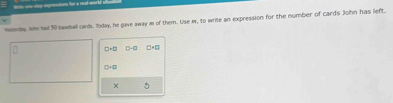 Write one-step expressions for a real-world situation 
Yesterday, John had 50 baseball cards. Today, he gave away m of them. Use m, to write an expression for the number of cards John has left.
□ +□ □ -□ □ * □
□ / □
5