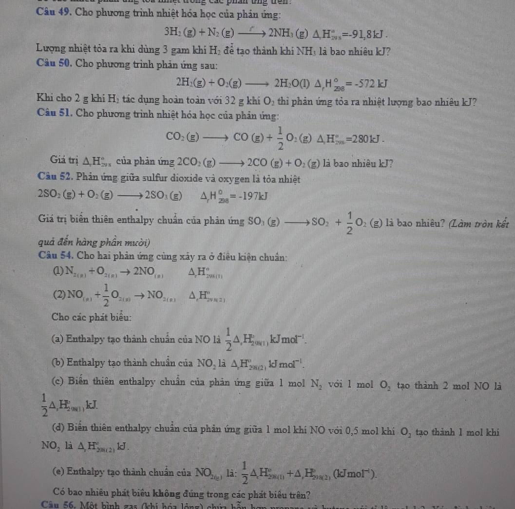 Cho phương trình nhiệt hóa học của phản ứng:
3H_2(g)+N_2(g)to 2NH_3(g)△ H_(245)°=-91,8kJ.
Lượng nhiệt tỏa ra khi dủng 3 gam khi H_2 để tạo thành khi NHị là bao nhiêu kJ?
Câu 50. Cho phương trình phản ứng sau:
2H_2(g)+O_2(g)to 2H_2O(l)△ _rH_(28)°=-572kJ
Khi cho 2 g khi H_2 tác dụng hoàn toàn với 32 g khi O_2 thỉi phản ứng tỏa ra nhiệt lượng bao nhiêu kJ?
Câu 51. Cho phương trinh nhiệt hóa học của phản ứng:
CO_2(g)to CO(g)+ 1/2 O_2(g)△ H_(2m)°=280kJ.
Giá trị △ _rH_(298)° của phản ứng 2CO_2(g)to 2CO(g)+O_2(g) là bao nhiêu kJ?
Cầu 52. Phản ứng giữa sulfur dioxide và oxygen là tỏa nhiệt
2SO_2(g)+O_2(g)to 2SO_3(g) △ _rH_(298)°=-197kJ
Giá trị biển thiên enthalpy chuẩn của phản ứng SO_3(g)to SO_2+ 1/2 O_2(g) là bao nhiêu? (Làm tròn kết
quả đến hàng phần mười)
Câu 54. Cho hai phản ứng củng xây ra ở điêu kiện chuẩn:
(1) N_2(g)+O_2(g)to 2NO_(g) △ H_(29800)°
(2) NO_(n)+ 1/2 O_2(n)to NO_2(n)△ _rH_(2(n))°
Cho các phát biểu:
(a) Enthalpy tạo thành chuẩn của NO là  1/2 △ ,H_2'approx 1,∈fty □ i,kKJmolos^(-1).
(b) Enthalpy tạo thành chuẩn của NO_2 L △ H_(208(2))°kJmol^(-l).
(c) Biển thiên enthalpy chuẩn của phản ứng giữa 1 mol N_2 vói l mol O_2 tạo thành 2 mol NO là
 1/2 △ ,H_2,9c1,kJ.
(d) Biến thiên enthalpy chuẩn của phản ứng giữa 1 mol khí NO với 0,5 mol khí O_2 tạo thành 1 mol khi
NO_2 là △ ,H_(208(2))°kJ
(e) Enthalpy tạo thành chuẩn của NO_2(g) là:  1/2 △ H_(2,8(t))°+△ H_2y_2,(kJmol^(-1)).
Có bao nhiêu phát biểu không đúng trong các phát biểu trên?
Câu 56. Một hình gas (khi hóa lóng) chí