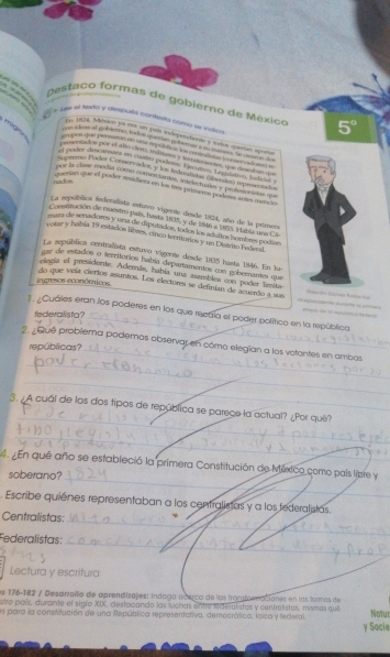 Dostaco formas de gobierno de México 5°
se el tedo y despuéa contesto como se indica,
n
E5 DCA, México ya ena un paía independiente y textoa quetas apoña
e dees of io bletna todogue an pr terar a n mmer he mom  t 
ta dos por of ao cos , naars y ferote sentes, que diehan=
sf oeder descumars on cuateo poders. Decae. Legslatien, Tudidal 
Segemo Pador Consercador, y los federlistas (berde) rossentados
ver la clase mndía como comerciantes, intelecuñes y proflinsidas qu
nackos
ocerian que el poder asidiera en los tres primers podens antes mencis
La sepública federalista estuvo vigente desde 1824, año de la primera
Consmeación de nuestro país, hasta 1835, y de 1846 a 1855. Había una Cá
sura de senadores y una de iputados, todos los adeiños hombres podías
yobar y había 19 estados libres, cinou teettarios y an Disimo Federal
La sepública centralista estuvo vigenta desde 1935 hasta 1/46. En he
cor de estados o terrorios había depautamentos con gooemames que
elegía el presidonáe. Además, había una assmbles con poder imita
ingresos económicos
_
do que veía ciertos asantos. Los electores se definias de acuerdo a sua  B 
1. ¿Cuáles eran los poderes en los que recdla el poder político en la república
federalista?
2. ¿Qué problema podemos abservar en cómo elegían a los votantes en ambas
repúblicas?_
_
_
_
3. ¿A cuál de los dos tipos de república se parege la actual? ¿Por qué?
_
4. En que año se estableció la primera Constitución de México como país lizre y
soberano?
_
Escribe quienes representaban a los centralisas y a los federalistas.
_
Centralistas:
_
Federalistas:_
Lectura y escritura
es 176-182 / Desamalo de aprendizajes: Indaga acerco de las fransforncciones en las formas de
vo país, duvante el siglo XIX, destocando las luchas entre lederalistas y centralistas, mismas qui
es para la consititución de una República representariva, democrática, laica y federal Natur
y Socie