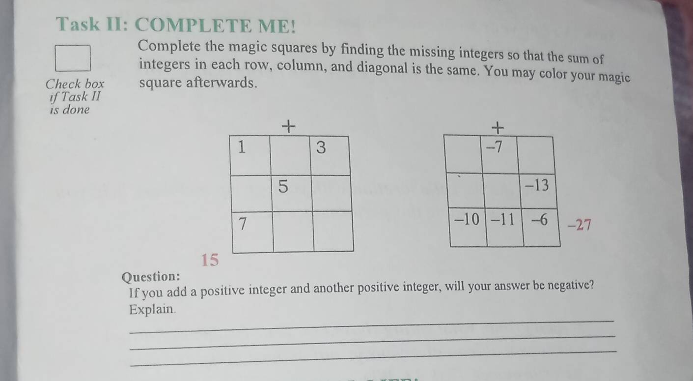 Task II: COMPLETE ME! 
Complete the magic squares by finding the missing integers so that the sum of 
integers in each row, column, and diagonal is the same. You may color your magic 
Check box square afterwards. 
if Task II 
is done

27
15 
Question: 
If you add a positive integer and another positive integer, will your answer be negative? 
_ 
Explain. 
_ 
_