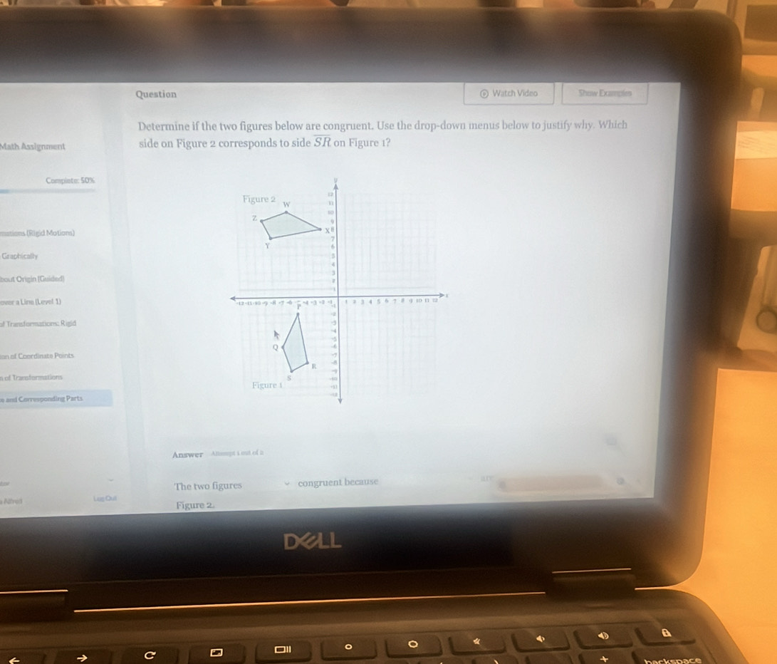 Question Watch Video Show Examples 
Determine if the two figures below are congruent. Use the drop-down menus below to justify why. Which 
Math Assignment side on Figure 2 corresponds to side overline SR on Figure 1? 
Complete: 50%
mations (Rigid Motions) 
Graphically 
bout Origín (Guided) 
over a Line (Level 1) 
of Transformations: Rigid 
ion of Coordinate Points 
n of Transformations 
e and Corresponding Parts 
Answer Atsupt i out of i 
The two figures congruent because 
Alfred Lug Qul Figure 2. 
Dell 
a 
backspace