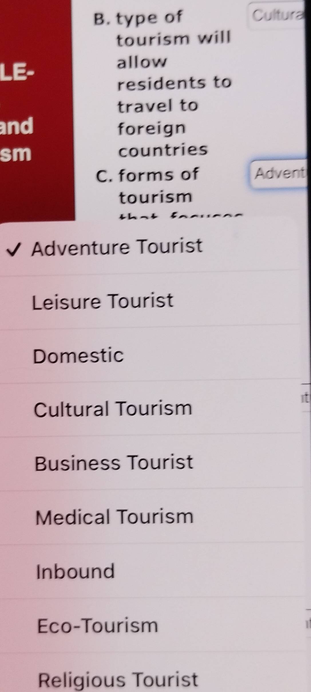 type of Cultura
tourism will
LE-
allow
residents to
travel to
and foreign
sm
countries
C. forms of Advent
tourism
Adventure Tourist
Leisure Tourist
Domestic
it
Cultural Tourism
Business Tourist
Medical Tourism
Inbound
Eco-Tourism
Religious Tourist