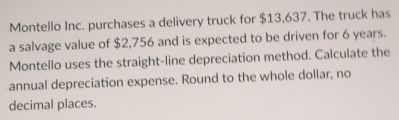 Montello Inc. purchases a delivery truck for $13,637. The truck has 
a salvage value of $2,756 and is expected to be driven for 6 years. 
Montello uses the straight-line depreciation method. Calculate the 
annual depreciation expense. Round to the whole dollar, no 
decimal places.