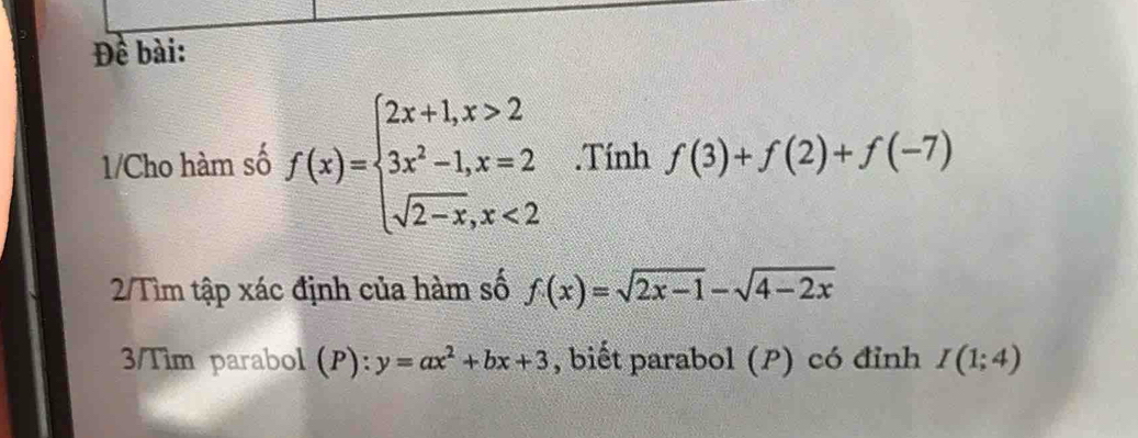 Đề bài: 
1/Cho hàm số f(x)=beginarrayl 2x+1,x>2 3x^2-1,x=2 sqrt(2-x),x<2endarray..Tính f(3)+f(2)+f(-7)
2/Tìm tập xác định của hàm số f(x)=sqrt(2x-1)-sqrt(4-2x)
3/Tim parabol (P): y=ax^2+bx+3 , biết parabol (P) có đỉnh I(1;4)