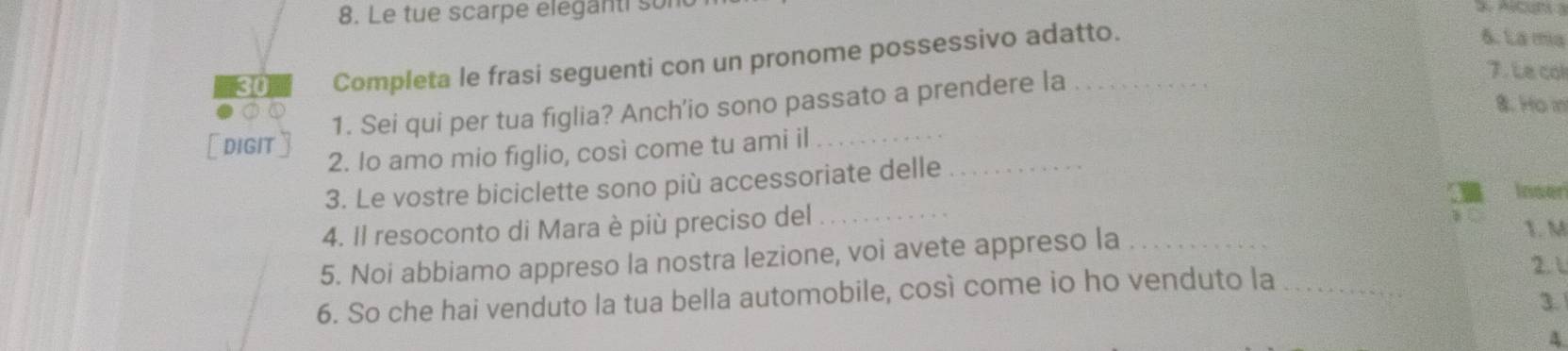 Le tue scarpe eleganti son 
Completa le frasi seguenti con un pronome possessivo adatto. 
6. La mía 
1. Sei qui per tua figlia? Anch'io sono passato a prendere la_ 
7. Le col 
8. Ho m 
[ dIGIT] 2. Io amo mio figlio, così come tu ami il_ 
3. Le vostre biciclette sono più accessoriate delle_ 
Inser 
4. Il resoconto di Mara è più preciso del _1. M 
5. Noi abbiamo appreso la nostra lezione, voi avete appreso la_ 
6. So che hai venduto la tua bella automobile, così come io ho venduto la _21 
3. 
A