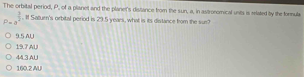 The orbital period, P, of a planet and the planet's distance from the sun, a, in astronomical units is related by the formula
P=a^(frac 3)2. If Saturn's orbital period is 29.5 years, what is its distance from the sun?
9.5 AU
19.7 AU
44.3 AU
160.2 AU