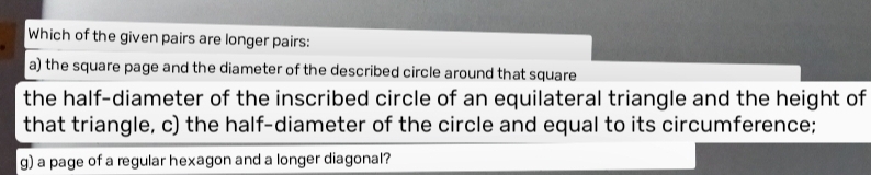 Which of the given pairs are longer pairs: 
a) the square page and the diameter of the described circle around that square 
the half-diameter of the inscribed circle of an equilateral triangle and the height of 
that triangle, c) the half-diameter of the circle and equal to its circumference; 
g) a page of a regular hexagon and a longer diagonal?