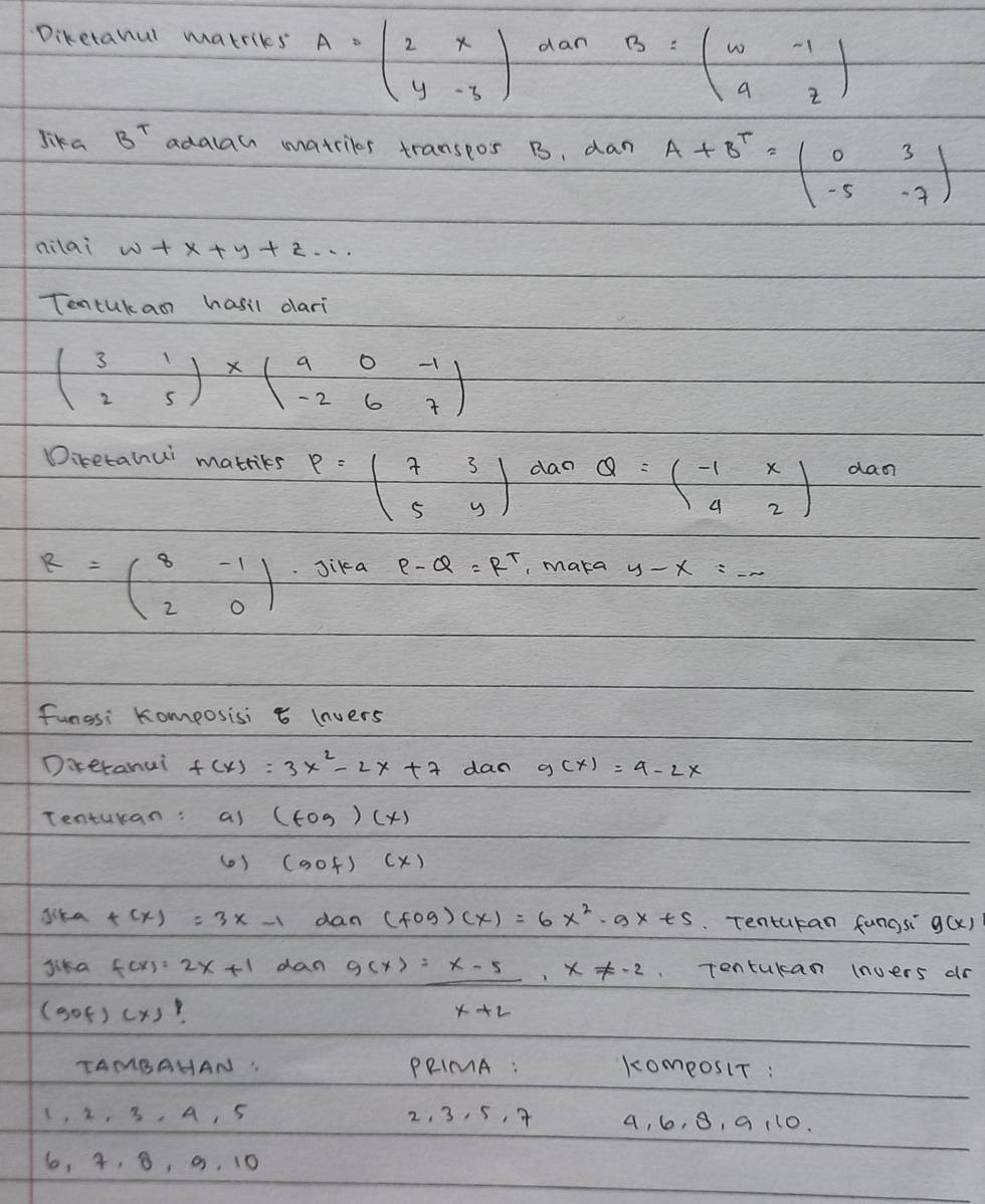 Diketanul matriks A=beginpmatrix 2&x y&-3endpmatrix dan B=beginpmatrix w&-1 9&zendpmatrix
Jika B^T adalan matrilos transeos B. dan A+B^T=beginpmatrix 0&3 -5&-7endpmatrix
nilai w+x+y+z·s
Tentukan hasil dari
beginpmatrix 3&1 2&5endpmatrix * beginpmatrix 9&0&-1 -2&6&7endpmatrix
Diretahui matriks P=beginpmatrix 7&3 5&yendpmatrix dao Q=beginpmatrix -1&x 4&2endpmatrix daon
R=beginpmatrix 8&-1 2&0endpmatrix Jika P-Q=R^T , maka y-x=_ 
fungsi Komposisi t lnvers 
Dareranui f(x)=3x^2-2x+7 dan g(x)=4-2x
Tentukan: as (tog)(x)
( ) (aof)(x)
dika f(x)=3x-1 dan (fog)(x)=6x^2-gx+5 Tentukan fungsi g(x)
Jika f(x)=2x+1 dan g(x)= (x-5)/x+2 · x!= -2 Tontukan (nuers dr 
(gof) (x)
TAMBAHAN : PRIMA : komeosiT :
1, 2. 3, A, 5 2, 3, 5, 4 a, 6, 8, a 110.
6, 4, 8, a, 10